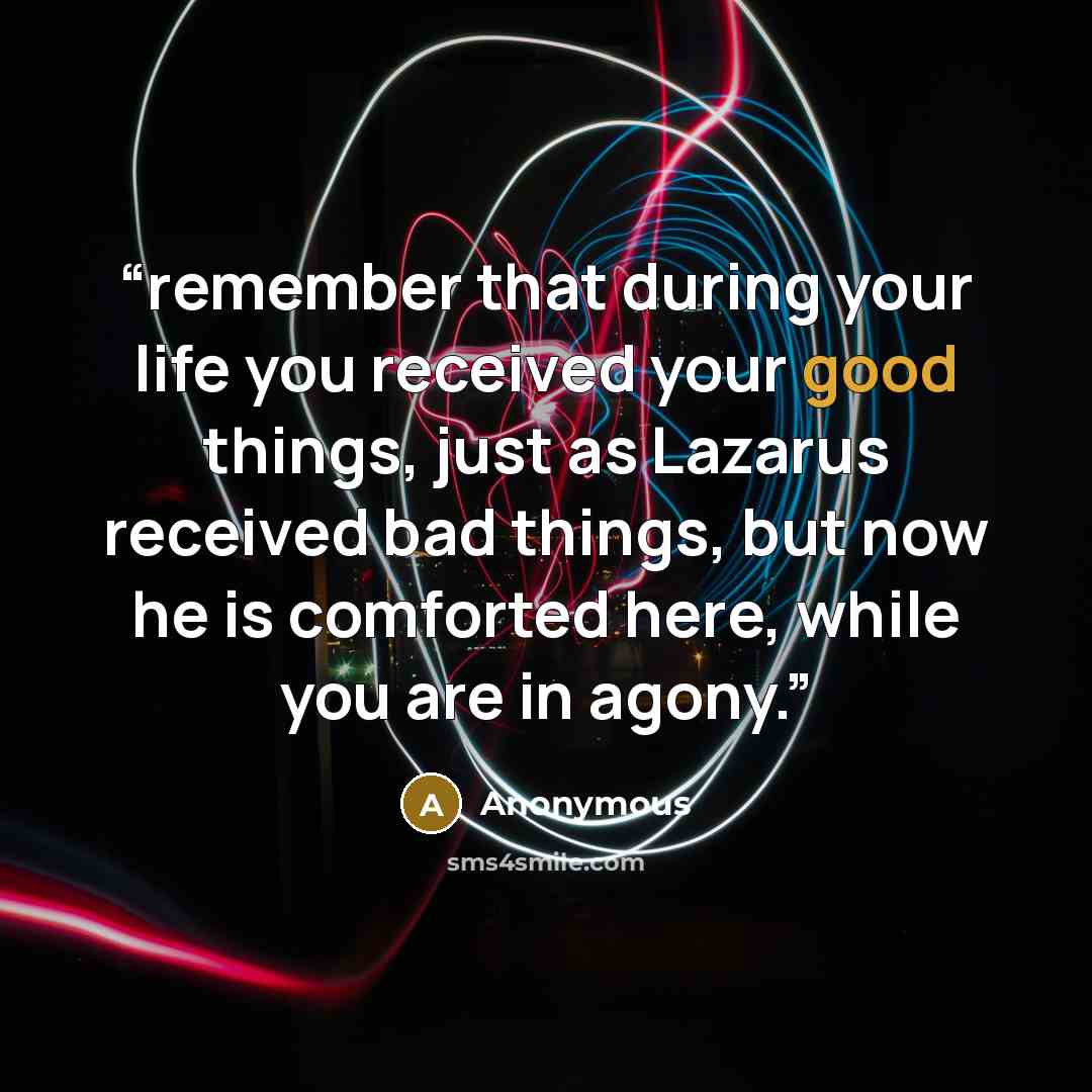 “remember that during your life you received your good things, just as Lazarus received bad things, but now he is comforted here, while you are in agony.” quote by Anonymous