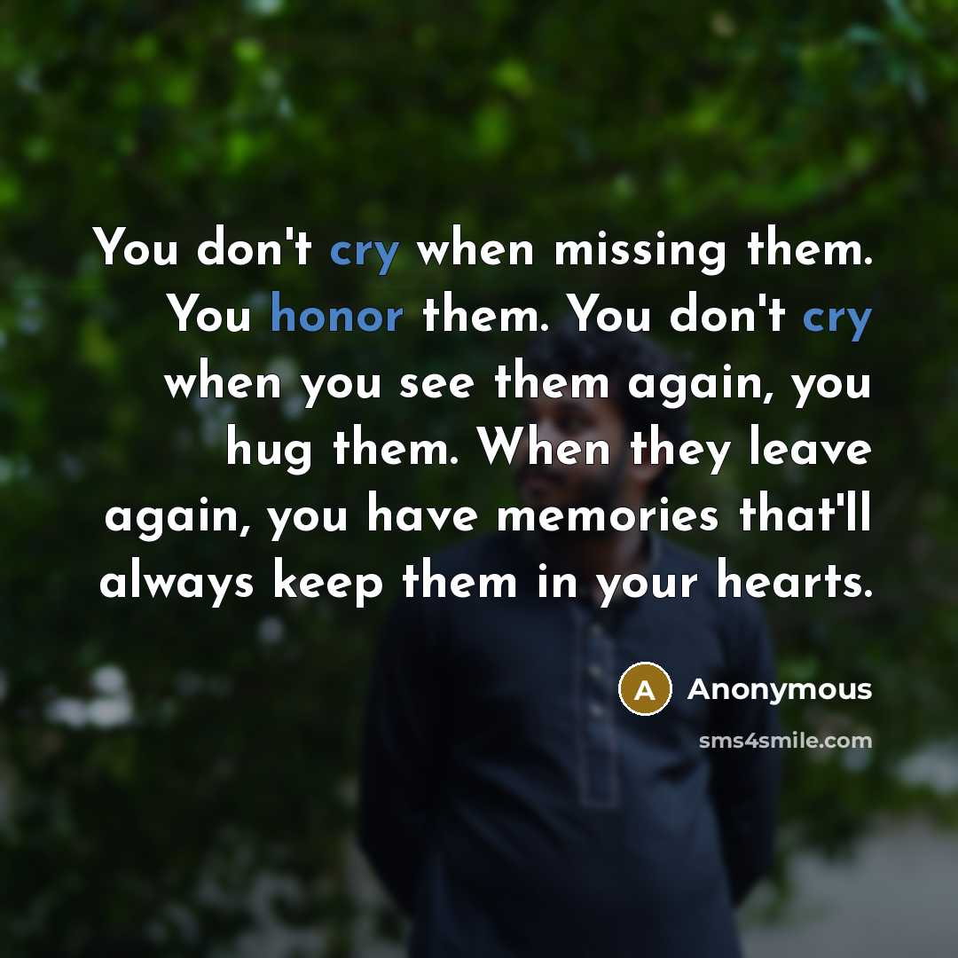 “You don't cry when missing them. You honor them. You don't cry when you see them again, you hug them. When they leave again, you have memories that'll always keep them in your hearts.” quote by Anonymous