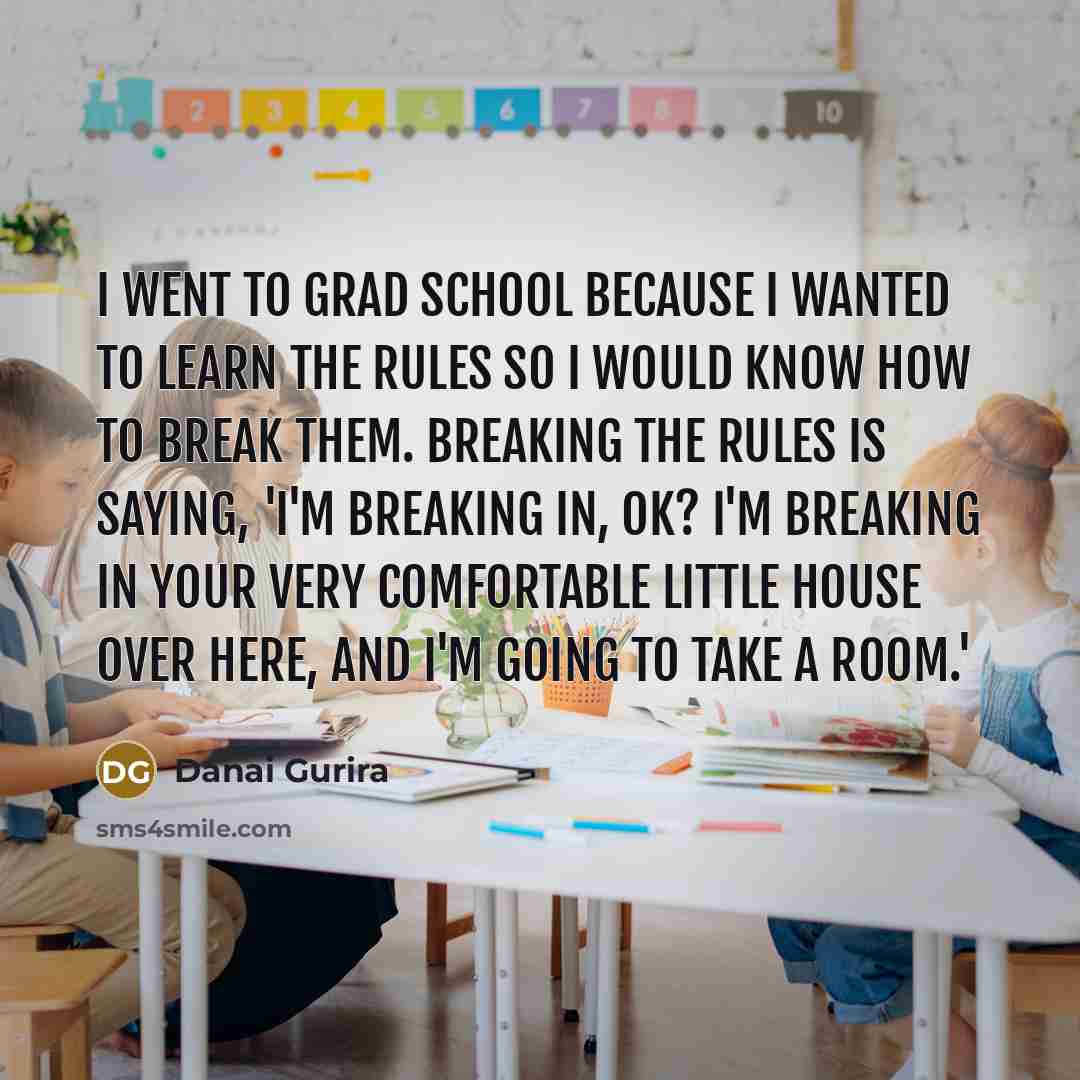 “I went to grad school because I wanted to learn the rules so I would know how to break them. Breaking the rules is saying, 'I'm breaking in, OK? I'm breaking in your very comfortable little house over here, and I'm going to take a room.'” quote by Danai Gurira