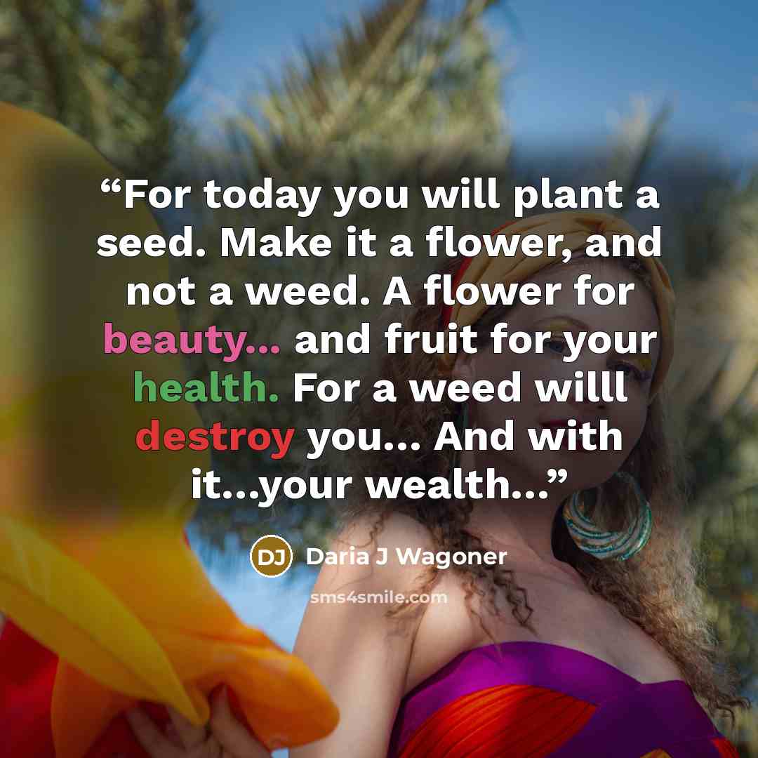 “For today you will plant a seed. Make it a flower, and not a weed. A flower for beauty... and fruit for your health. For a weed willl destroy you… And with it…your wealth…” quote by Daria J Wagoner