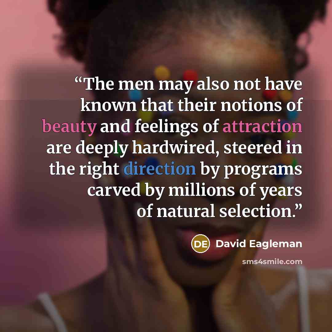 “The men may also not have known that their notions of beauty and feelings of attraction are deeply hardwired, steered in the right direction by programs carved by millions of years of natural selection.” quote by David Eagleman