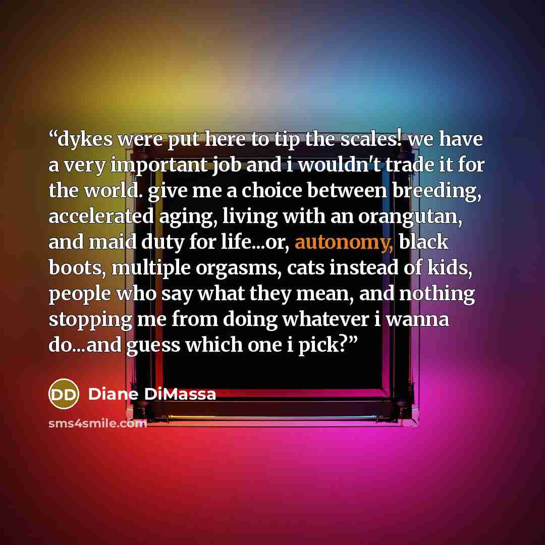 “dykes were put here to tip the scales! we have a very important job and i wouldn't trade it for the world. give me a choice between breeding, accelerated aging, living with an orangutan, and maid duty for life...or, autonomy, black boots, multiple orgasms, cats instead of kids, people who say what…” quote by Diane DiMassa