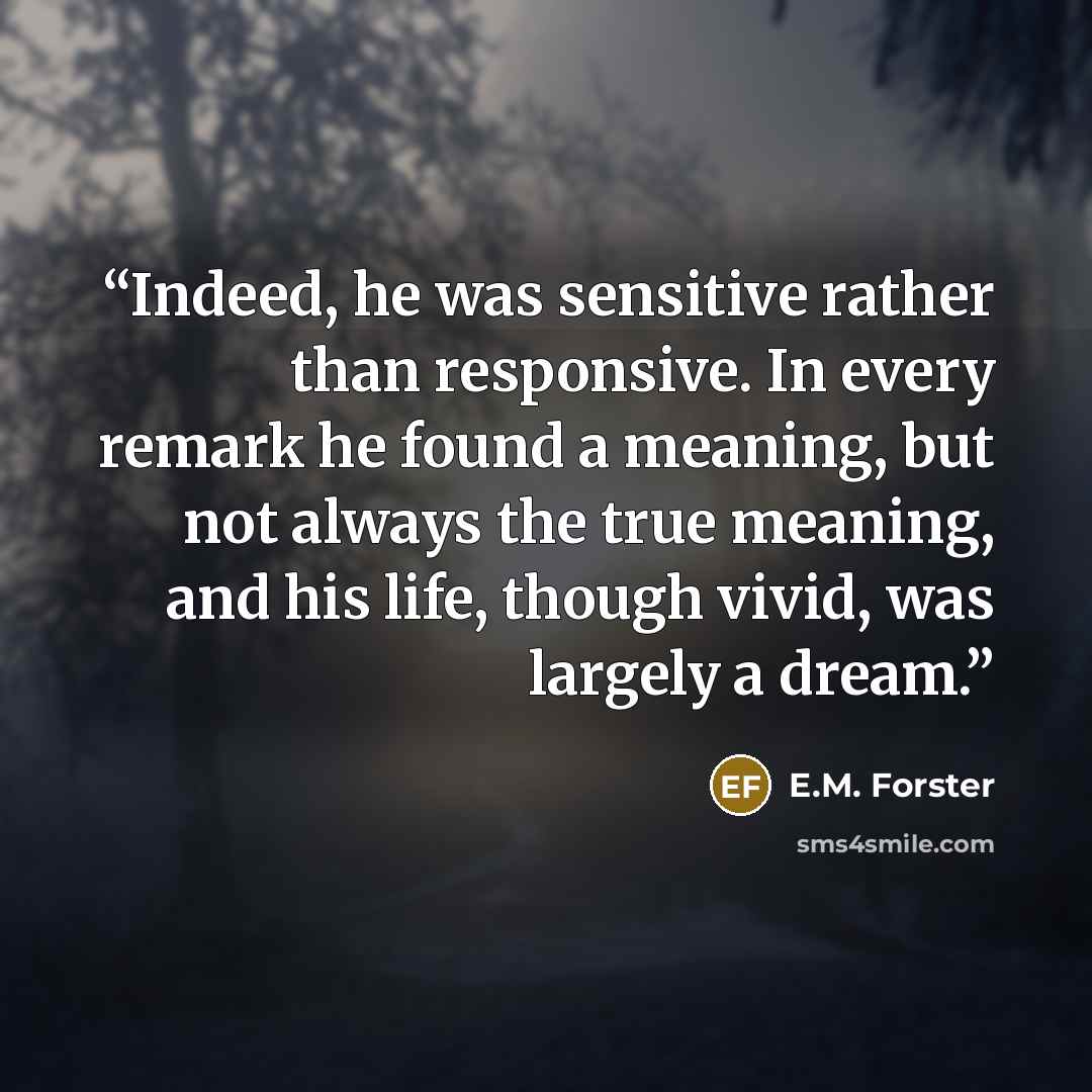 “Indeed, he was sensitive rather than responsive. In every remark he found a meaning, but not always the true meaning, and his life, though vivid, was largely a dream.” quote by E.M. Forster