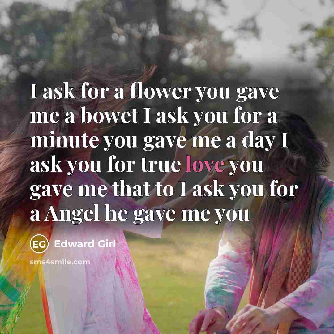 “I ask for a flower you gave me a bowet I ask you for a minute you gave me a day I ask you for true love you gave me that to I ask you for a Angel he gave me you” quote by Edward Girl