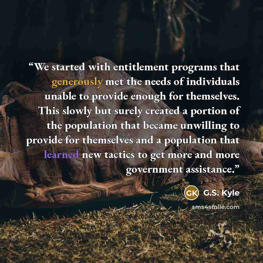 “We started with entitlement programs that generously met the needs of individuals unable to provide enough for themselves. This slowly but surely created a portion of the population that became unwilling to provide for themselves and a population that learned new tactics to get more and more…” quote by G.S. Kyle