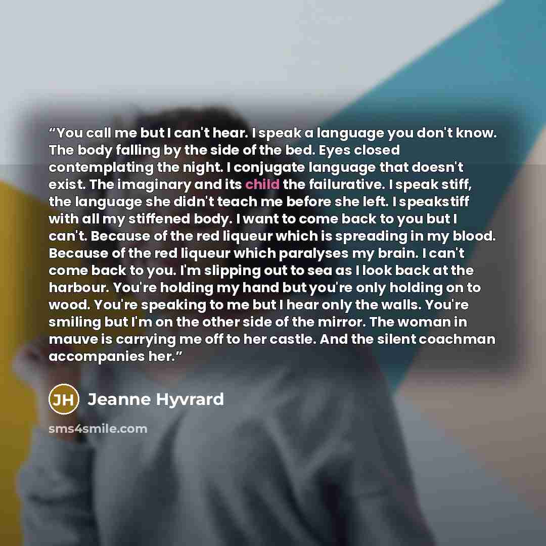 “You call me but I can't hear. I speak a language you don't know. The body falling by the side of the bed. Eyes closed contemplating the night. I conjugate language that doesn't exist. The imaginary and its child the failurative. I speak stiff, the language she didn't teach me before she left. I…” quote by Jeanne Hyvrard