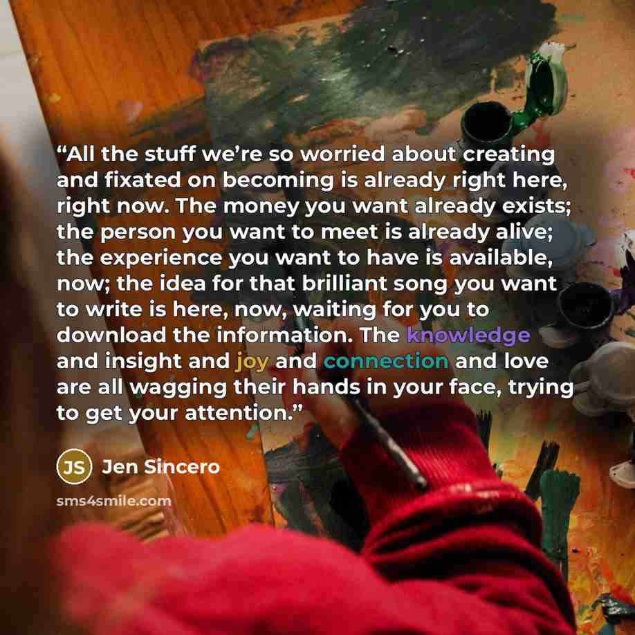 “All the stuff we’re so worried about creating and fixated on becoming is already right here, right now. The money you want already exists; the person you want to meet is already alive; the experience you want to have is available, now; the idea for that brilliant song you want to write is here…” quote by Jen Sincero