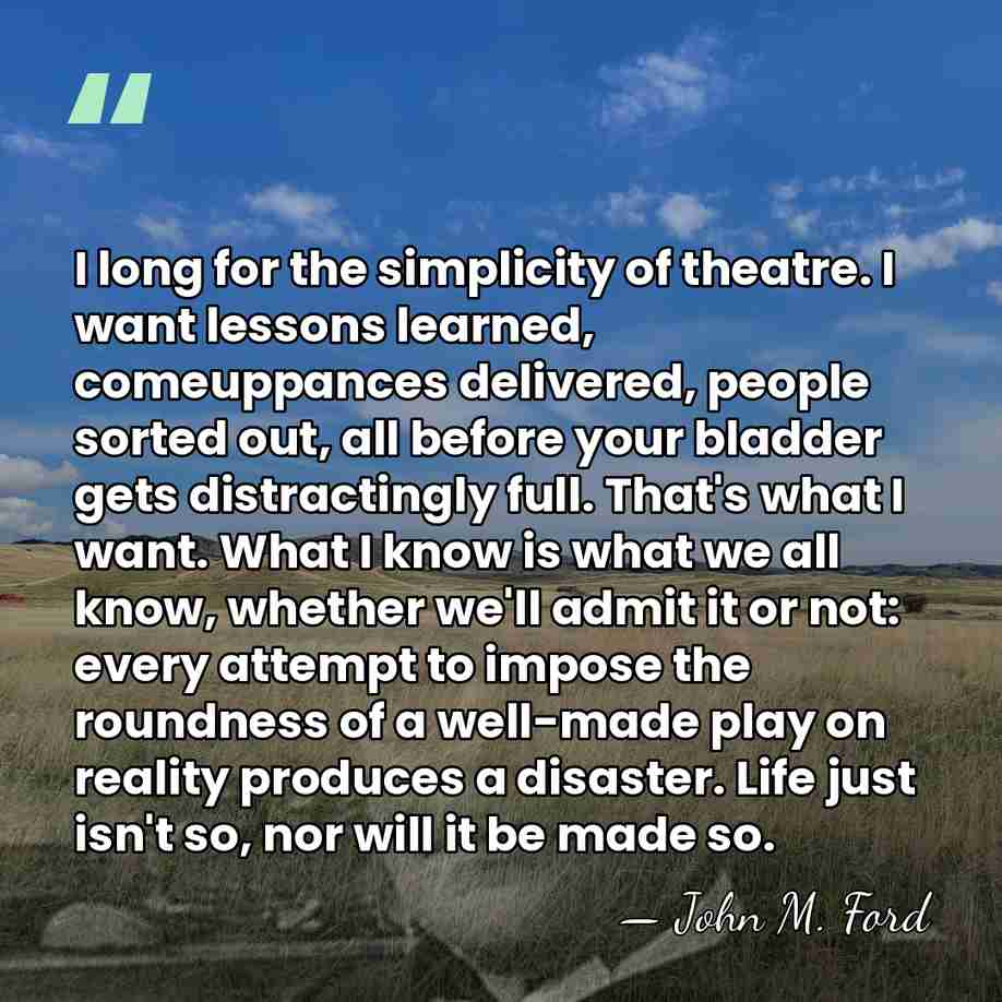 I long for the simplicity of theatre. I want lessons learned, comeuppances&hellip; - John M. Ford