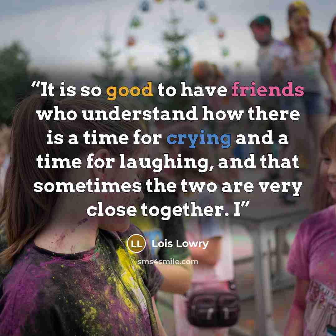 “It is so good to have friends who understand how there is a time for crying and a time for laughing, and that sometimes the two are very close together. I” quote by Lois Lowry