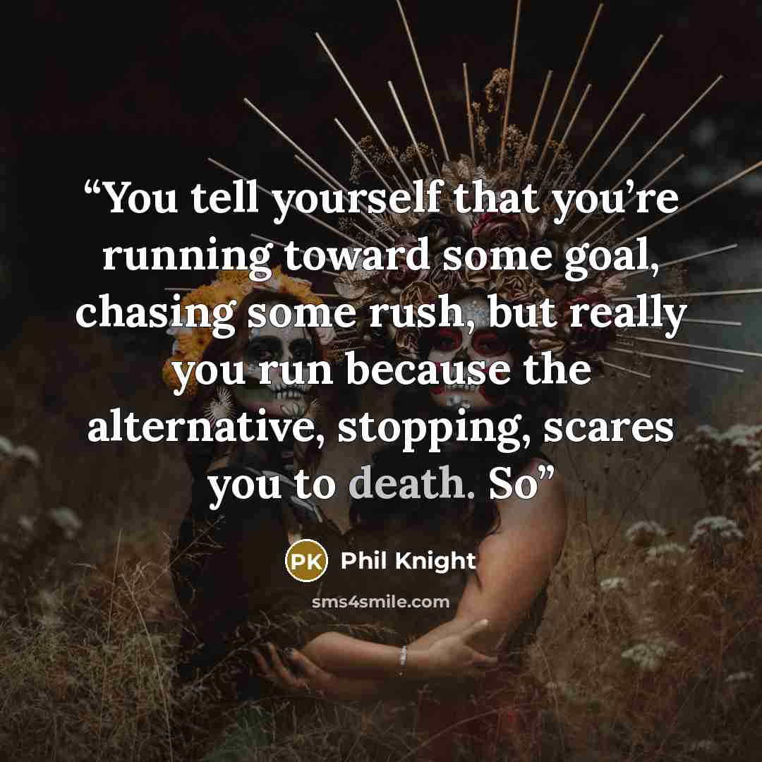 “You tell yourself that you’re running toward some goal, chasing some rush, but really you run because the alternative, stopping, scares you to death. So” quote by Phil Knight