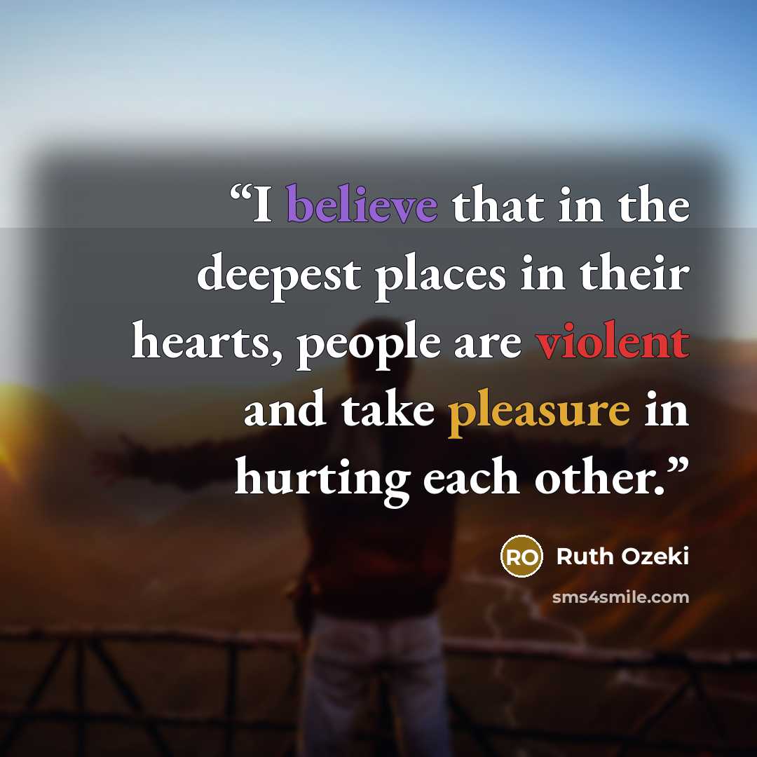 “I believe that in the deepest places in their hearts, people are violent and take pleasure in hurting each other.” quote by Ruth Ozeki