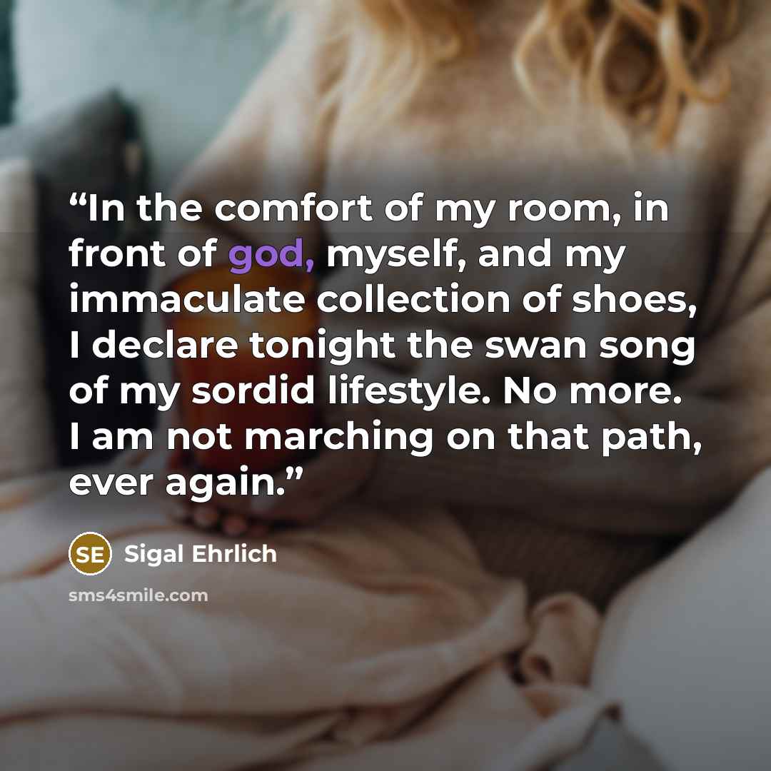 “In the comfort of my room, in front of god, myself, and my immaculate collection of shoes, I declare tonight the swan song of my sordid lifestyle. No more. I am not marching on that path, ever again.” quote by Sigal Ehrlich