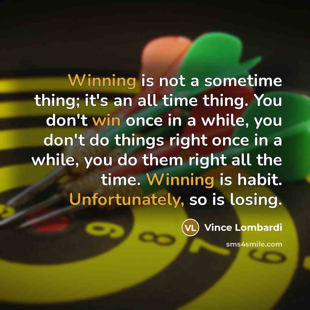 “Winning is not a sometime thing; it's an all time thing. You don't win once in a while, you don't do things right once in a while, you do them right all the time. Winning is habit. Unfortunately, so is losing.” quote by Vince Lombardi