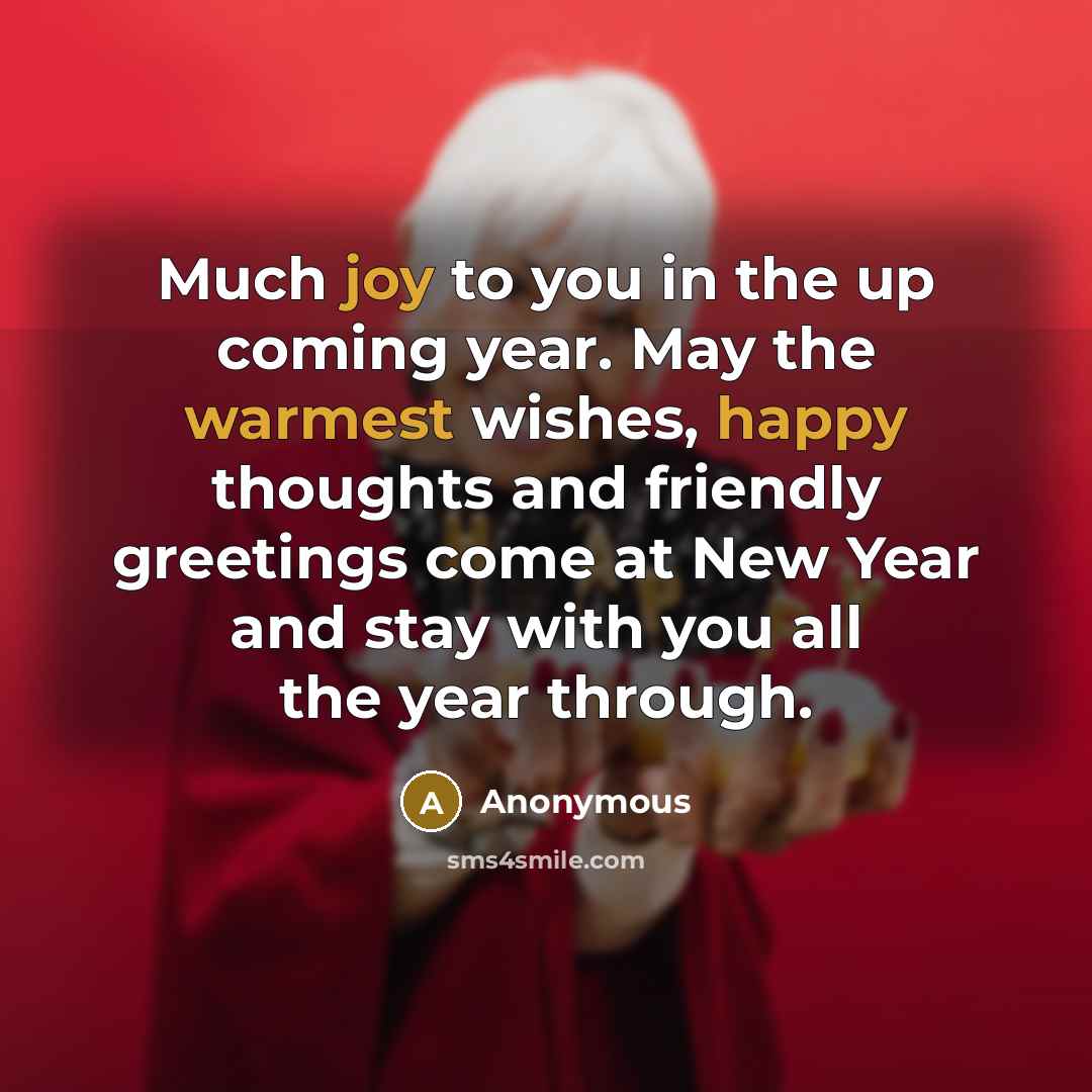 “Much joy to you in the up coming year. May the warmest wishes, happy thoughts and friendly greetings come at New Year and stay with you all the year through.” quote by Anonymous