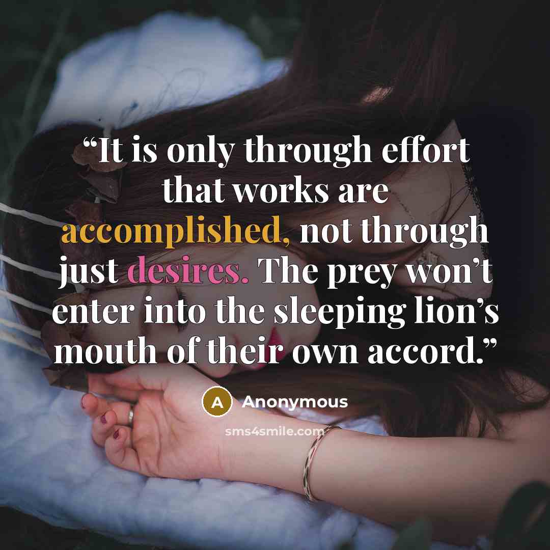 “It is only through effort that works are accomplished, not through just desires. The prey won’t enter into the sleeping lion’s mouth of their own accord.” quote by Anonymous