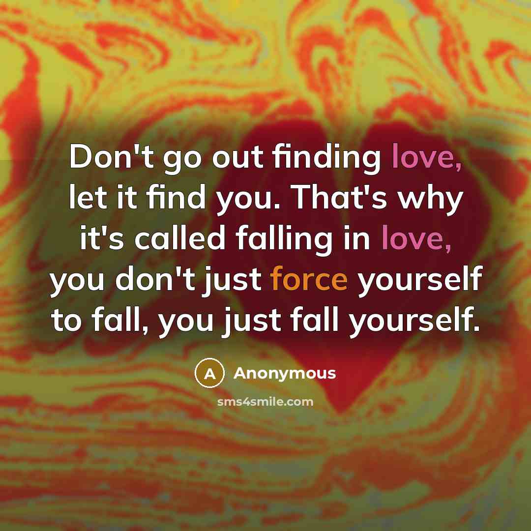 “Don't go out finding love, let it find you. That's why it's called falling in love, you don't just force yourself to fall, you just fall yourself.” quote by Anonymous