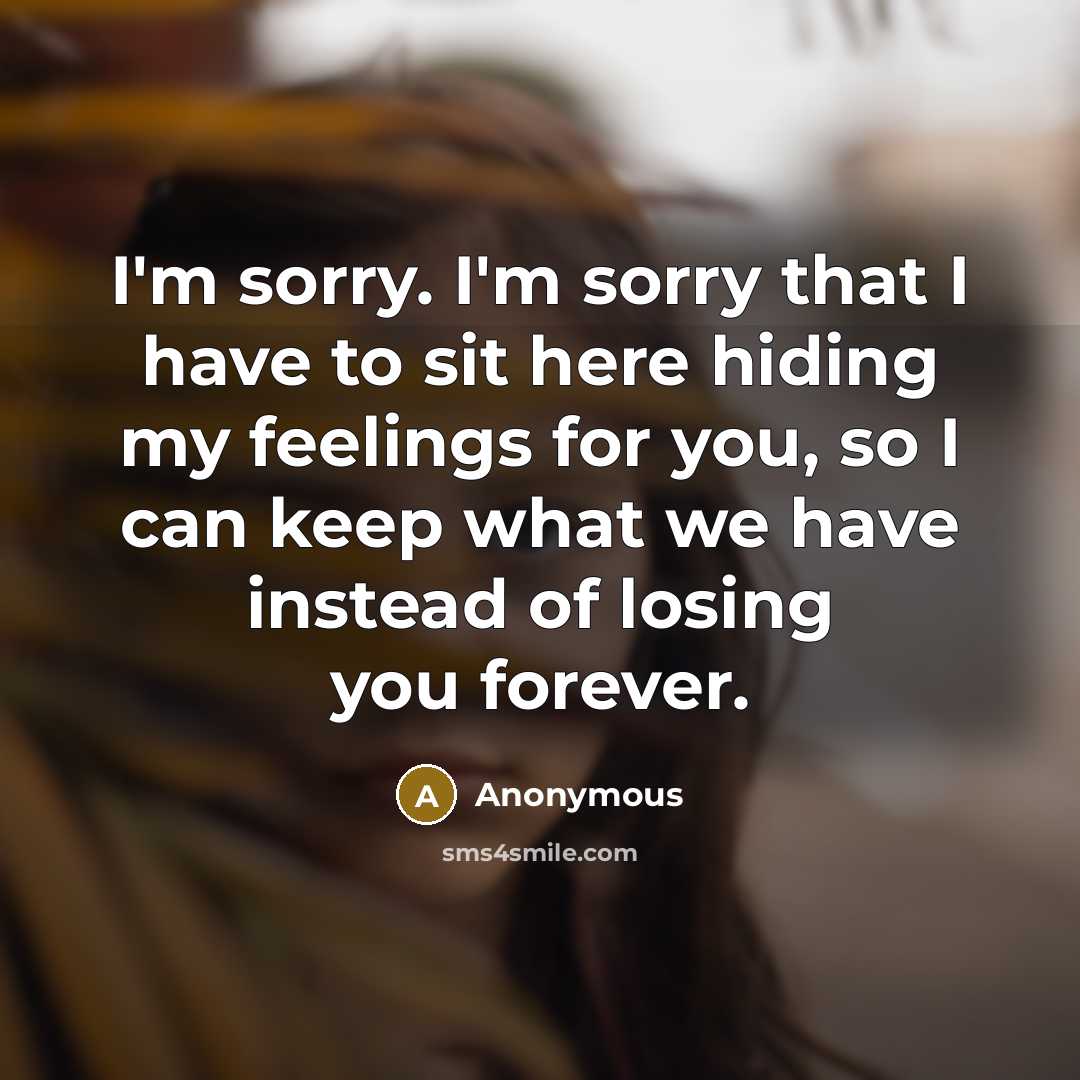 “I'm sorry. I'm sorry that I have to sit here hiding my feelings for you, so I can keep what we have instead of losing you forever.” quote by Anonymous