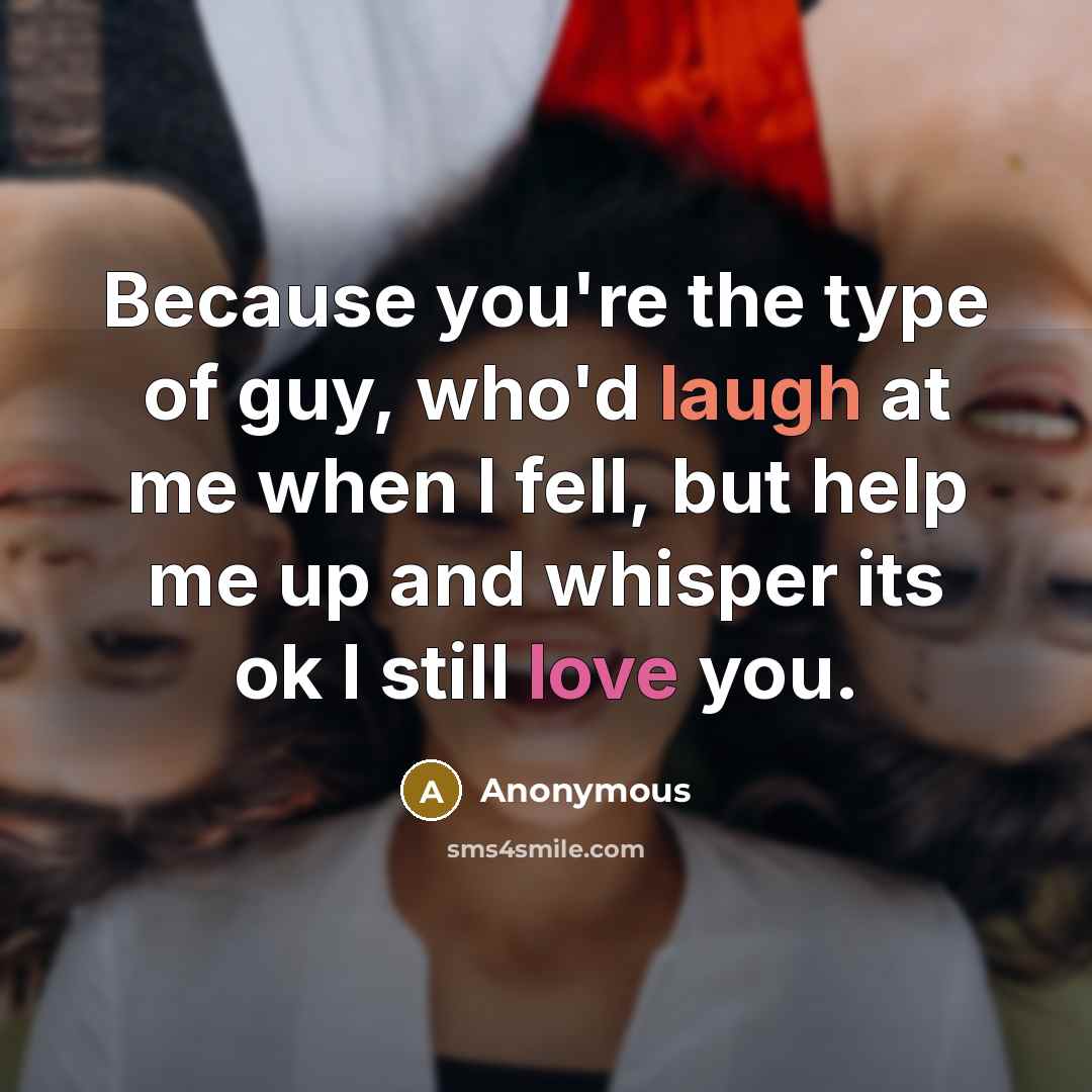“Because you're the type of guy, who'd laugh at me when I fell, but help me up and whisper its ok I still love you.” quote by Anonymous