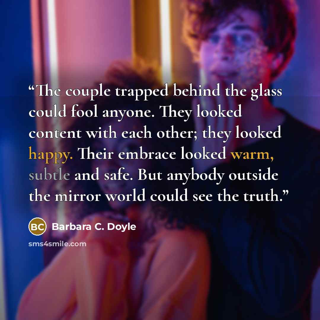 “The couple trapped behind the glass could fool anyone. They looked content with each other; they looked happy. Their embrace looked warm, subtle and safe. But anybody outside the mirror world could see the truth.” quote by Barbara C. Doyle