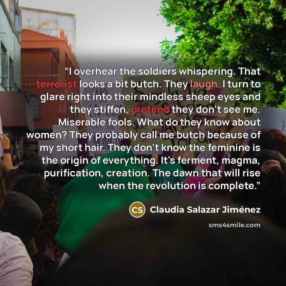 “I overhear the soldiers whispering. That terrorist looks a bit butch. They laugh. I turn to glare right into their mindless sheep eyes and they stiffen, pretend they don't see me. Miserable fools. What do they know about women? They probably call me butch because of my short hair. They don't know…” quote by Claudia Salazar Jiménez