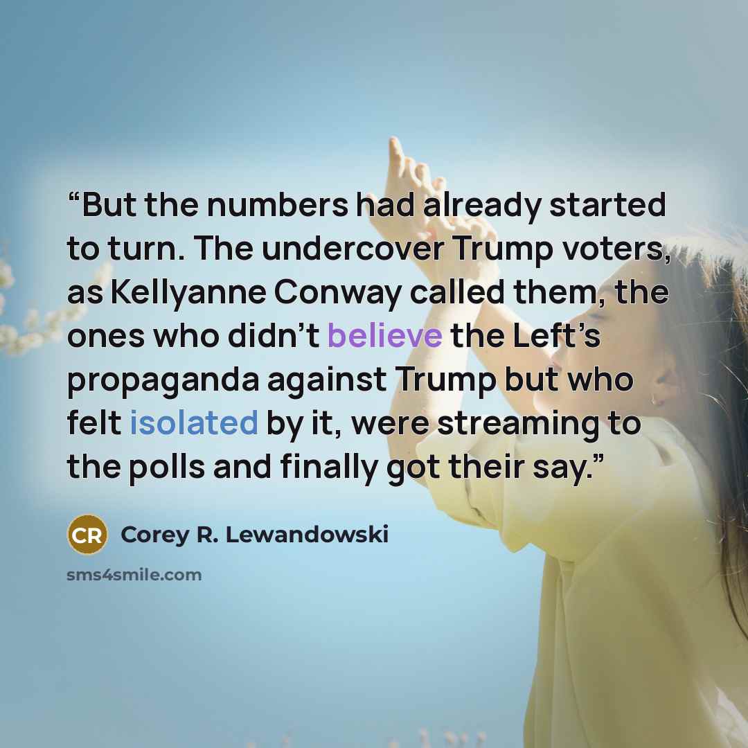 “But the numbers had already started to turn. The undercover Trump voters, as Kellyanne Conway called them, the ones who didn’t believe the Left’s propaganda against Trump but who felt isolated by it, were streaming to the polls and finally got their say.” quote by Corey R. Lewandowski