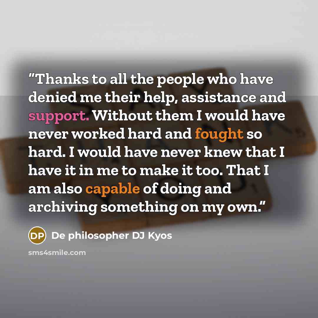 “Thanks to all the people who have denied me their help, assistance and support. Without them I would have never worked hard and fought so hard. I would have never knew that I have it in me to make it too. That I am also capable of doing and archiving something on my own.” quote by De philosopher DJ Kyos