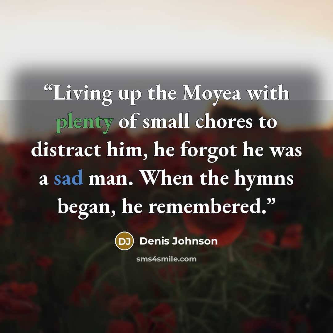 “Living up the Moyea with plenty of small chores to distract him, he forgot he was a sad man. When the hymns began, he remembered.” quote by Denis Johnson