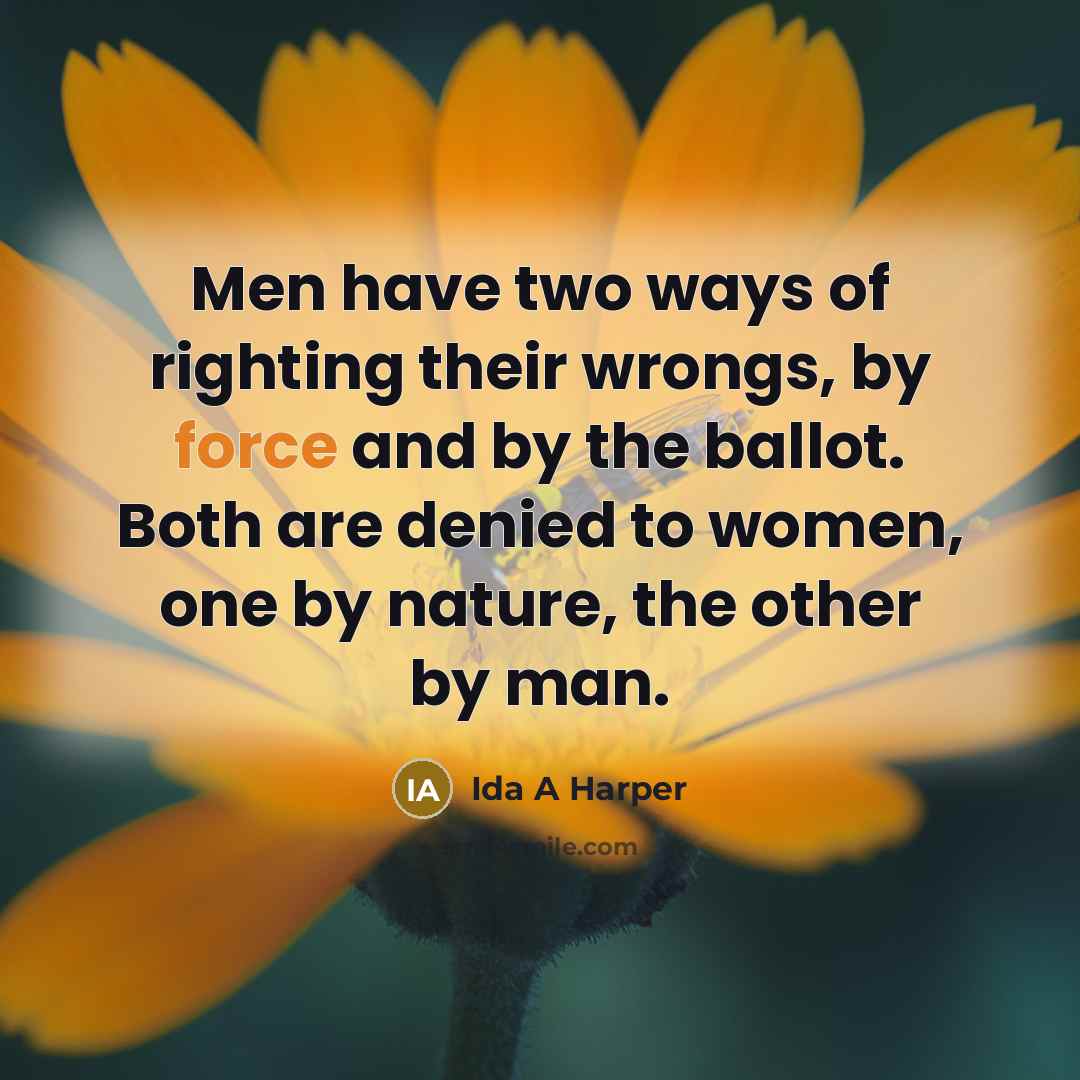“Men have two ways of righting their wrongs, by force and by the ballot. Both are denied to women, one by nature, the other by man.” quote by Ida A Harper