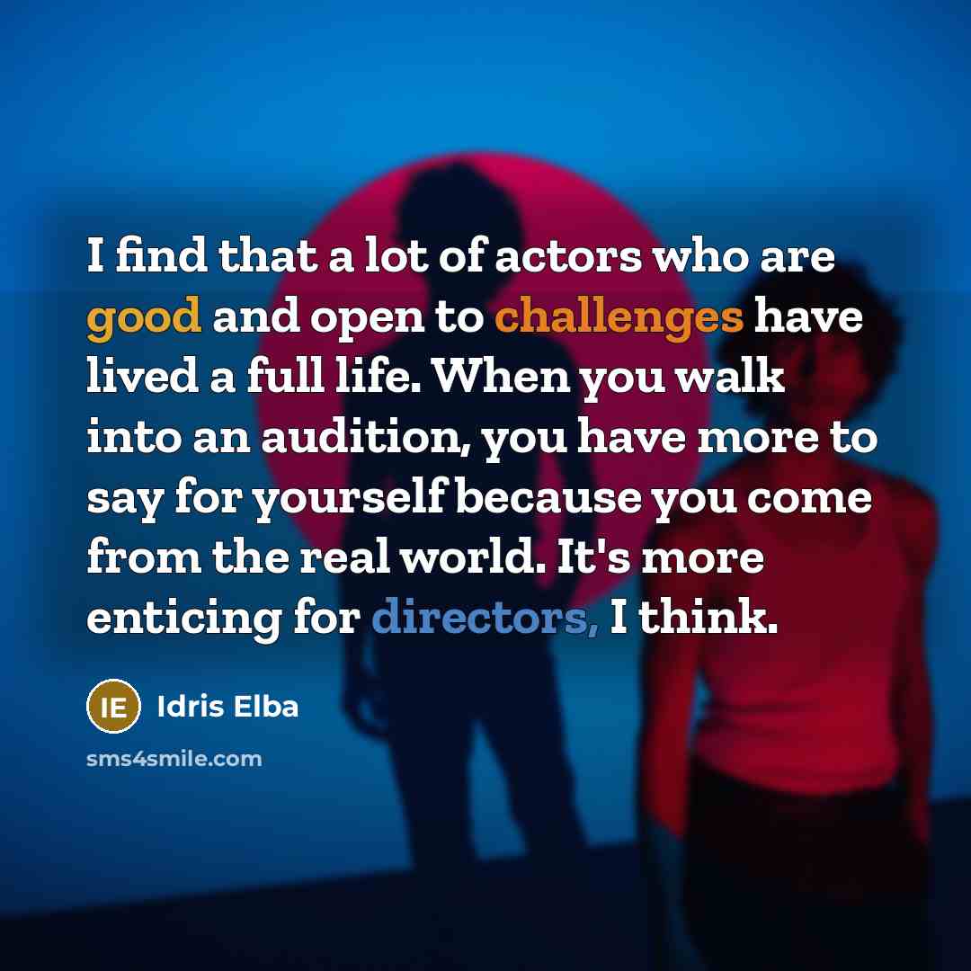 “I find that a lot of actors who are good and open to challenges have lived a full life. When you walk into an audition, you have more to say for yourself because you come from the real world. It's more enticing for directors, I think.” quote by Idris Elba