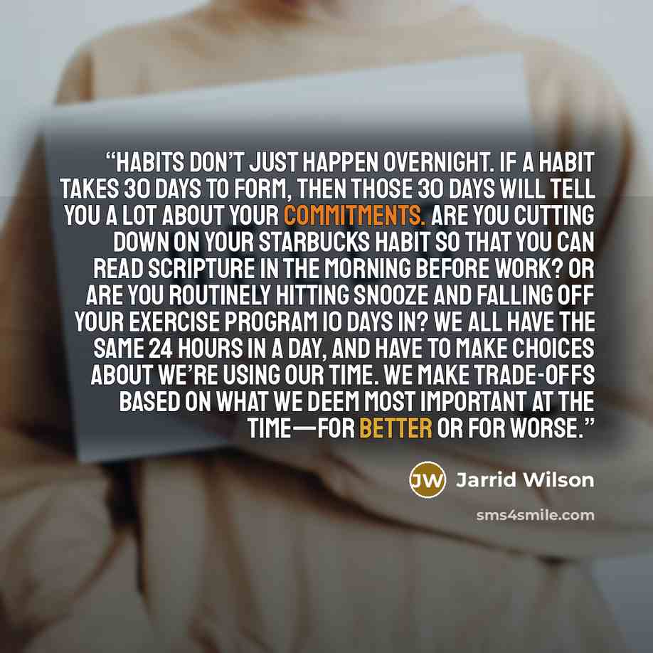 “Habits don’t just happen overnight. If a habit takes 30 days to form, then those 30 days will tell you a lot about your commitments. Are you cutting down on your Starbucks habit so that you can read Scripture in the morning before work? Or are you routinely hitting snooze and falling off your…” quote by Jarrid Wilson