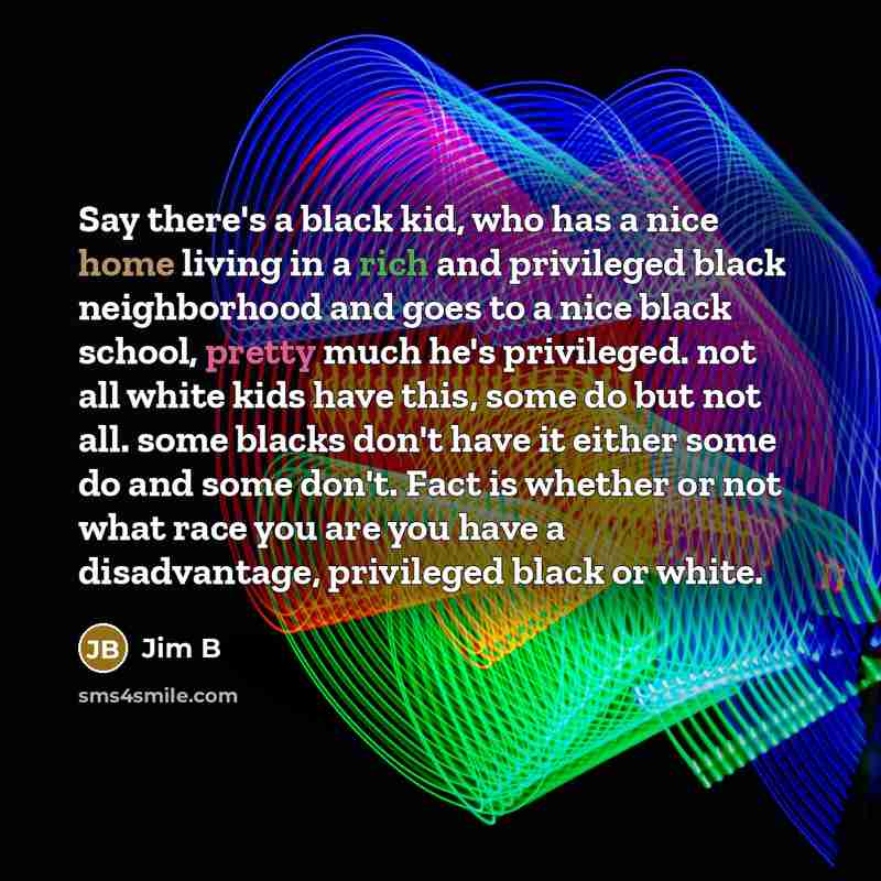 “Say there's a black kid, who has a nice home living in a rich and privileged black neighborhood and goes to a nice black school, pretty much he's privileged. not all white kids have this, some do but not all. some blacks don't have it either some do and some don't. Fact is whether or not what race…” quote by Jim B