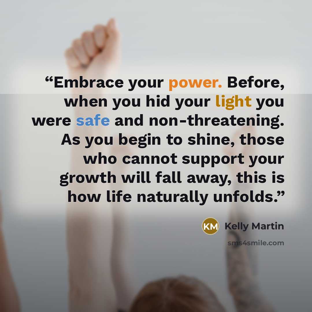 “Embrace your power. Before, when you hid your light you were safe and non-threatening. As you begin to shine, those who cannot support your growth will fall away, this is how life naturally unfolds.” quote by Kelly Martin