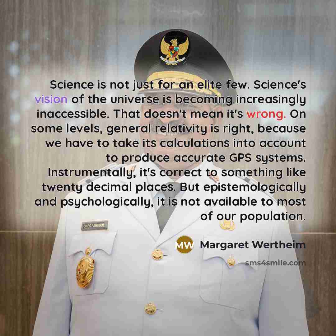 “Science is not just for an elite few. Science's vision of the universe is becoming increasingly inaccessible. That doesn't mean it's wrong. On some levels, general relativity is right, because we have to take its calculations into account to produce accurate GPS systems. Instrumentally, it's…” quote by Margaret Wertheim