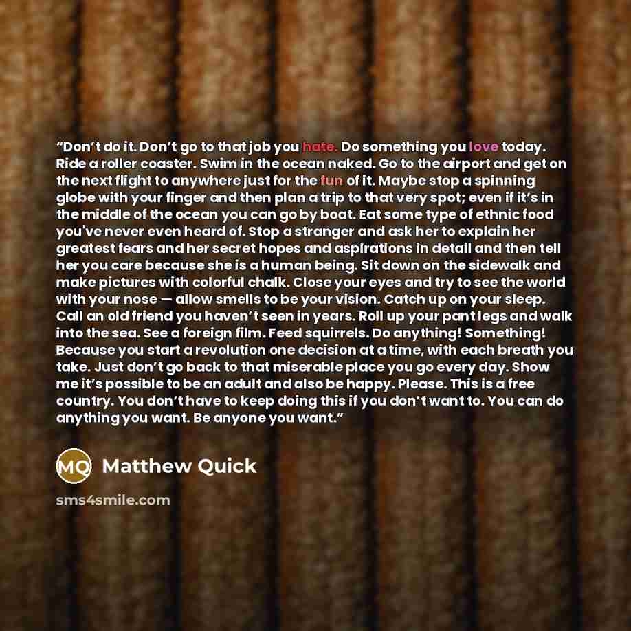 “Don’t do it. Don’t go to that job you hate. Do something you love today. Ride a roller coaster. Swim in the ocean naked. Go to the airport and get on the next flight to anywhere just for the fun of it. Maybe stop a spinning globe with your finger and then plan a trip to that very spot; even if…” quote by Matthew Quick