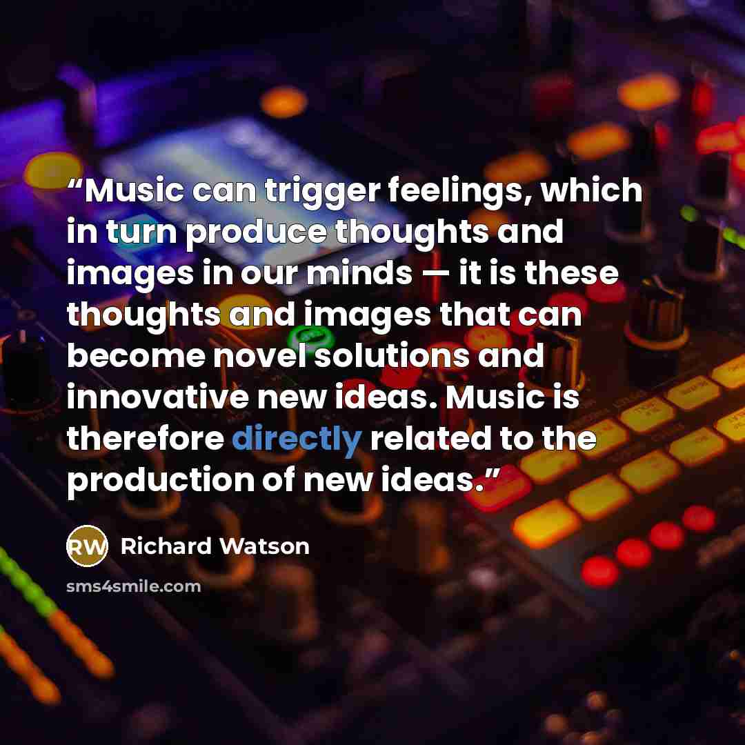 “Music can trigger feelings, which in turn produce thoughts and images in our minds — it is these thoughts and images that can become novel solutions and innovative new ideas. Music is therefore directly related to the production of new ideas.” quote by Richard Watson