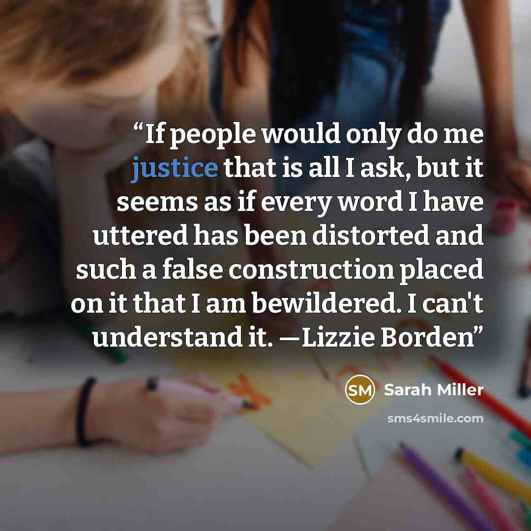 “If people would only do me justice that is all I ask, but it seems as if every word I have uttered has been distorted and such a false construction placed on it that I am bewildered. I can't understand it. —Lizzie Borden” quote by Sarah Miller