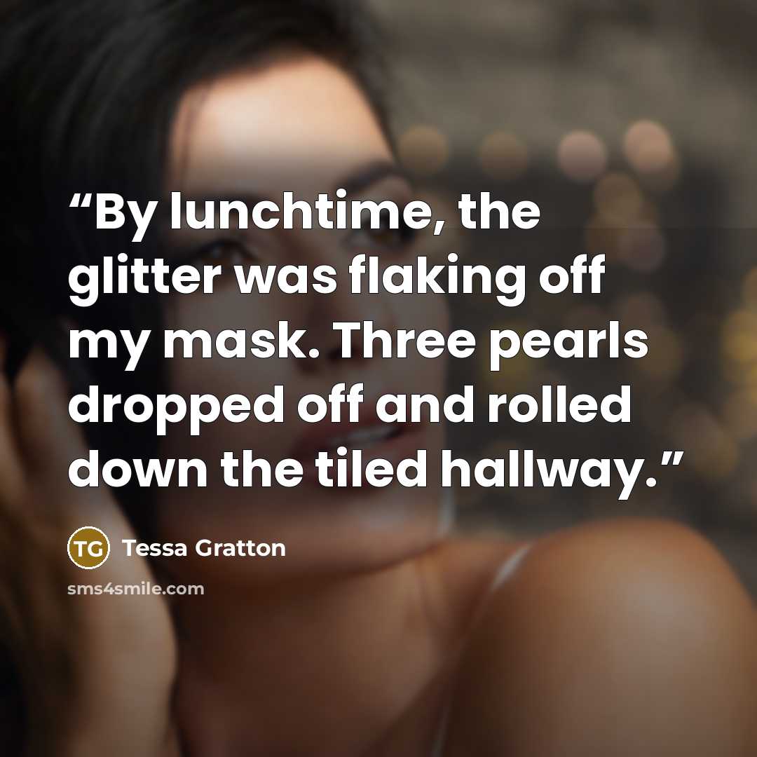 “By lunchtime, the glitter was flaking off my mask. Three pearls dropped off and rolled down the tiled hallway.” quote by Tessa Gratton