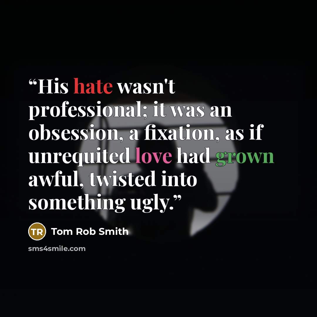 “His hate wasn't professional; it was an obsession, a fixation, as if unrequited love had grown awful, twisted into something ugly.” quote by Tom Rob Smith