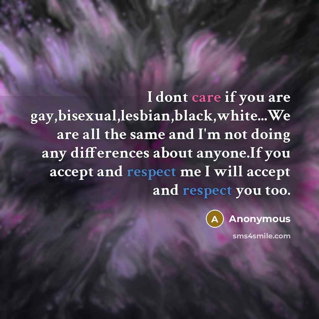 “I dont care if you are gay,bisexual,lesbian,black,white...We are all the same and I'm not doing any differences about anyone.If you accept and respect me I will accept and respect you too.” quote by Anonymous