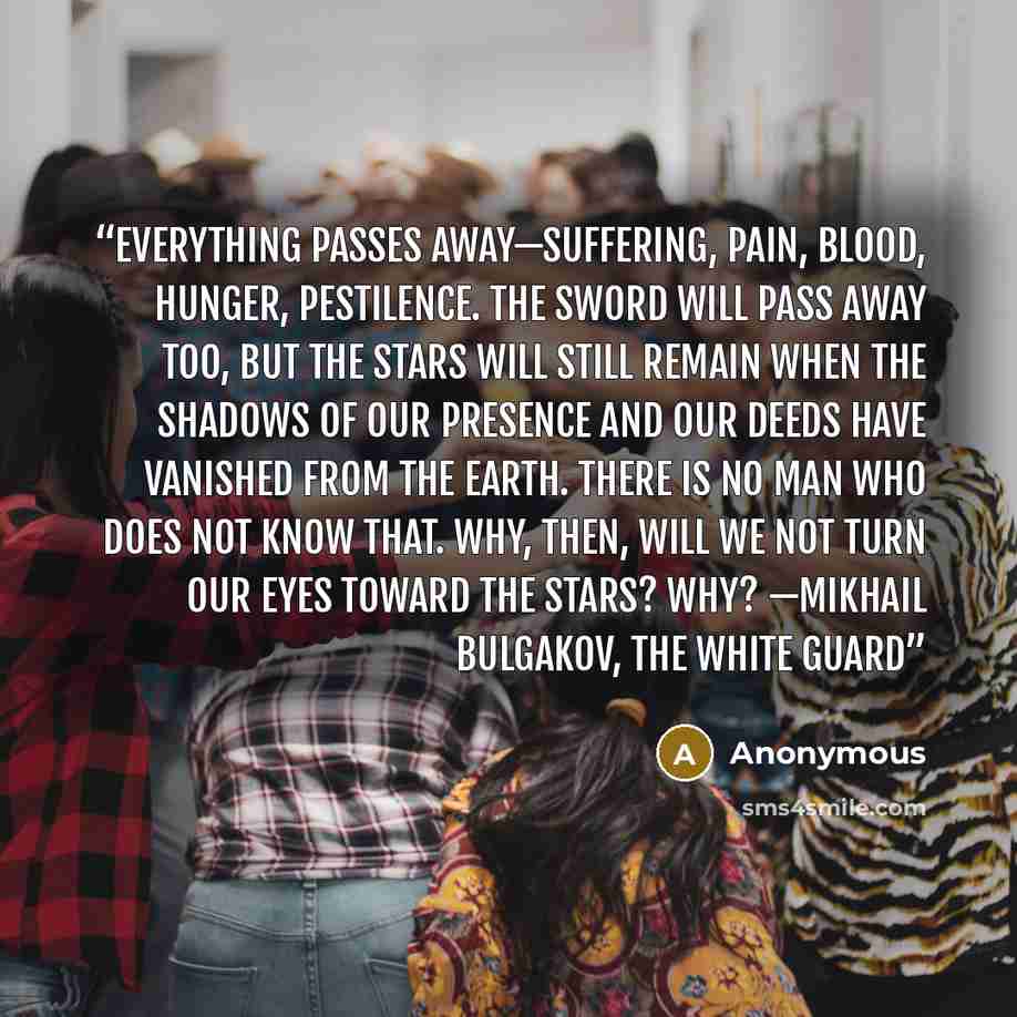 “Everything passes away—suffering, pain, blood, hunger, pestilence. The sword will pass away too, but the stars will still remain when the shadows of our presence and our deeds have vanished from the earth. There is no man who does not know that. Why, then, will we not turn our eyes toward the…” quote by Anonymous