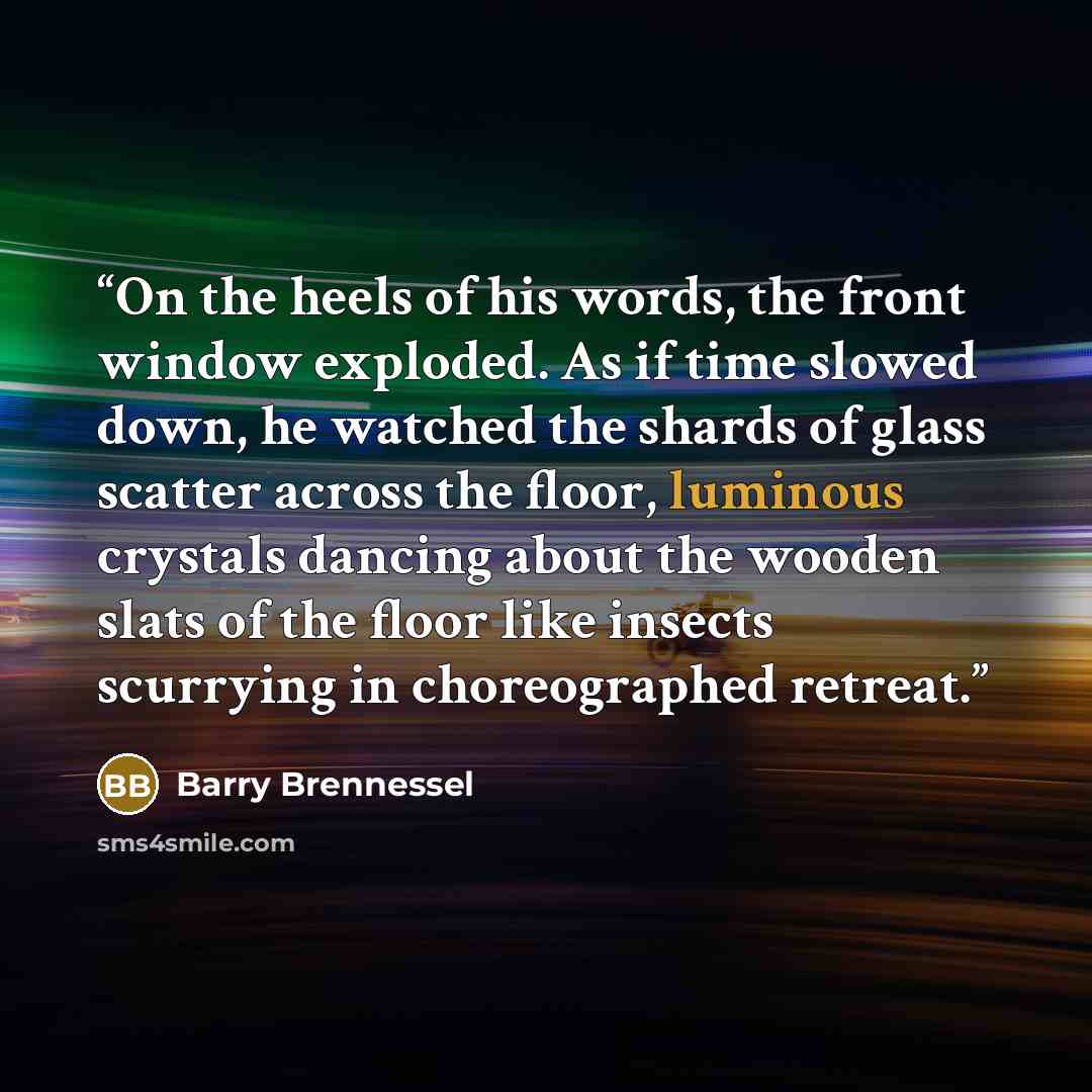“On the heels of his words, the front window exploded. As if time slowed down, he watched the shards of glass scatter across the floor, luminous crystals dancing about the wooden slats of the floor like insects scurrying in choreographed retreat.” quote by Barry Brennessel