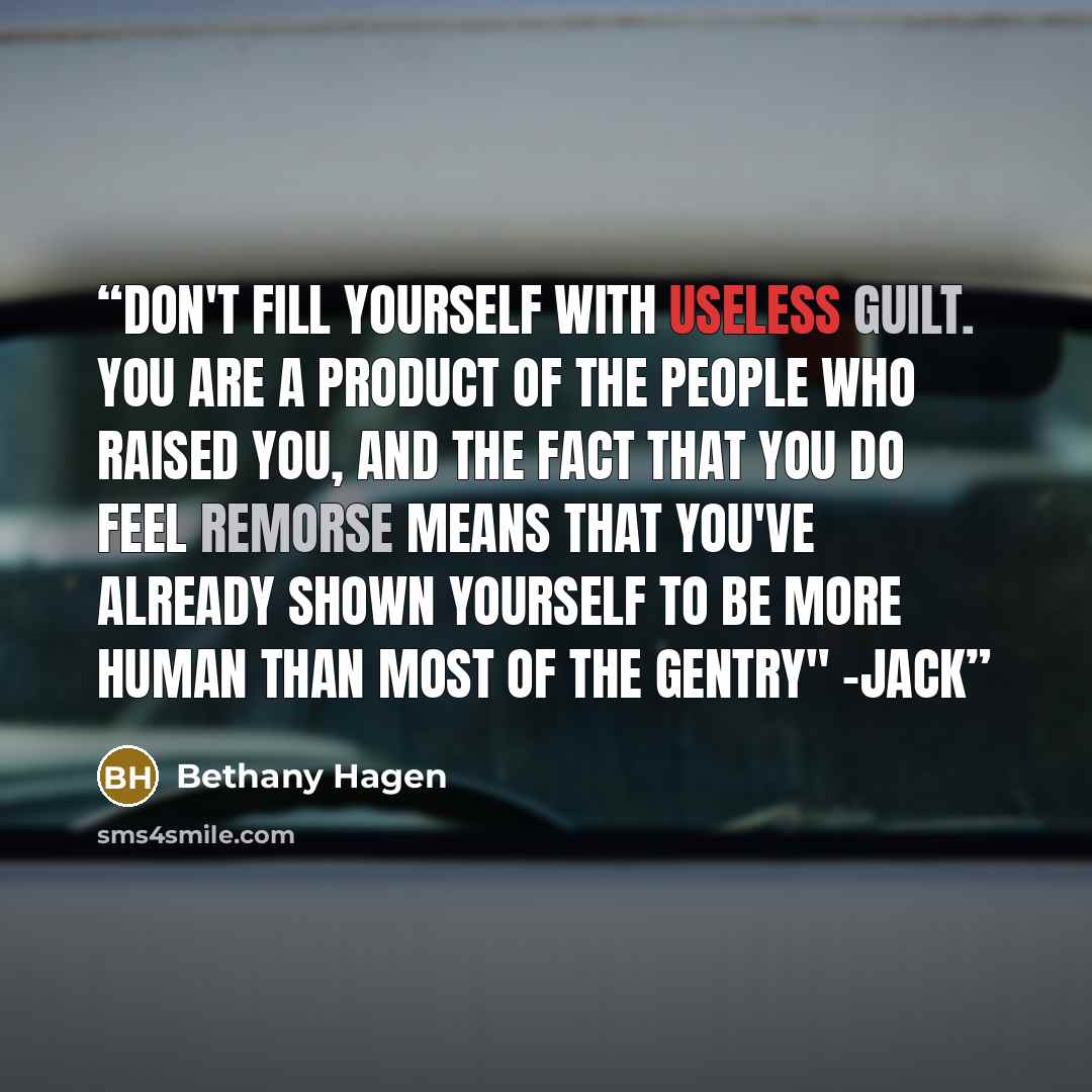 “Don't fill yourself with useless guilt. You are a product of the people who raised you, and the fact that you do feel remorse means that you've already shown yourself to be more human than most of the gentry" -Jack” quote by Bethany Hagen