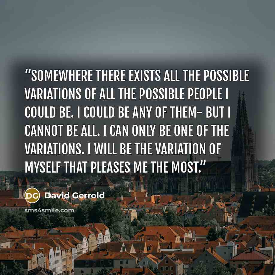 “Somewhere there exists all the possible variations of all the possible people I could be. I could be any of them- but I cannot be all. I can only be one of the variations. I will be the variation of myself that pleases me the most.” quote by David Gerrold