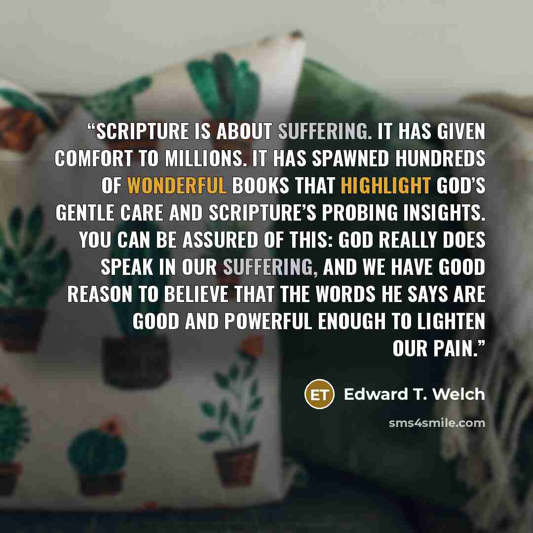 “Scripture is about suffering. It has given comfort to millions. It has spawned hundreds of wonderful books that highlight God’s gentle care and Scripture’s probing insights. You can be assured of this: God really does speak in our suffering, and we have good reason to believe that the words he…” quote by Edward T. Welch