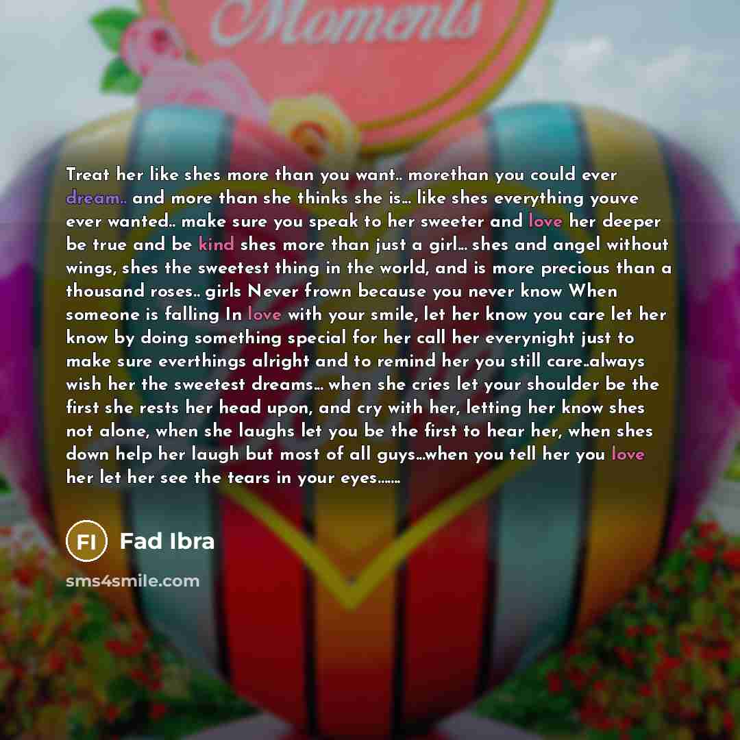 “Treat her like shes more than you want.. morethan you could ever dream.. and more than she thinks she is... like shes everything youve ever wanted.. make sure you speak to her sweeter and love her deeper be true and be kind shes more than just a girl... shes and angel without wings, shes the…” quote by Fad Ibra