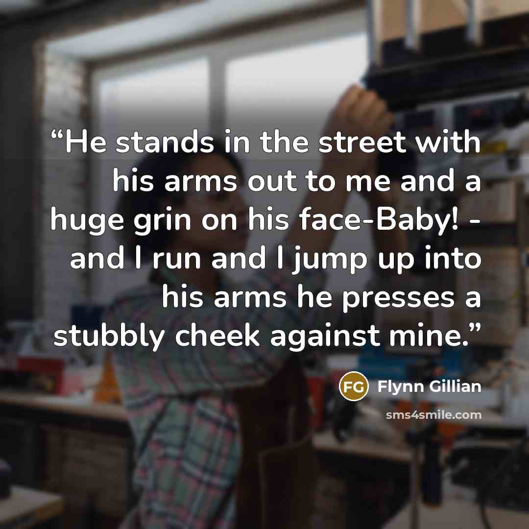 “He stands in the street with his arms out to me and a huge grin on his face-Baby! - and I run and I jump up into his arms he presses a stubbly cheek against mine.” quote by Flynn Gillian
