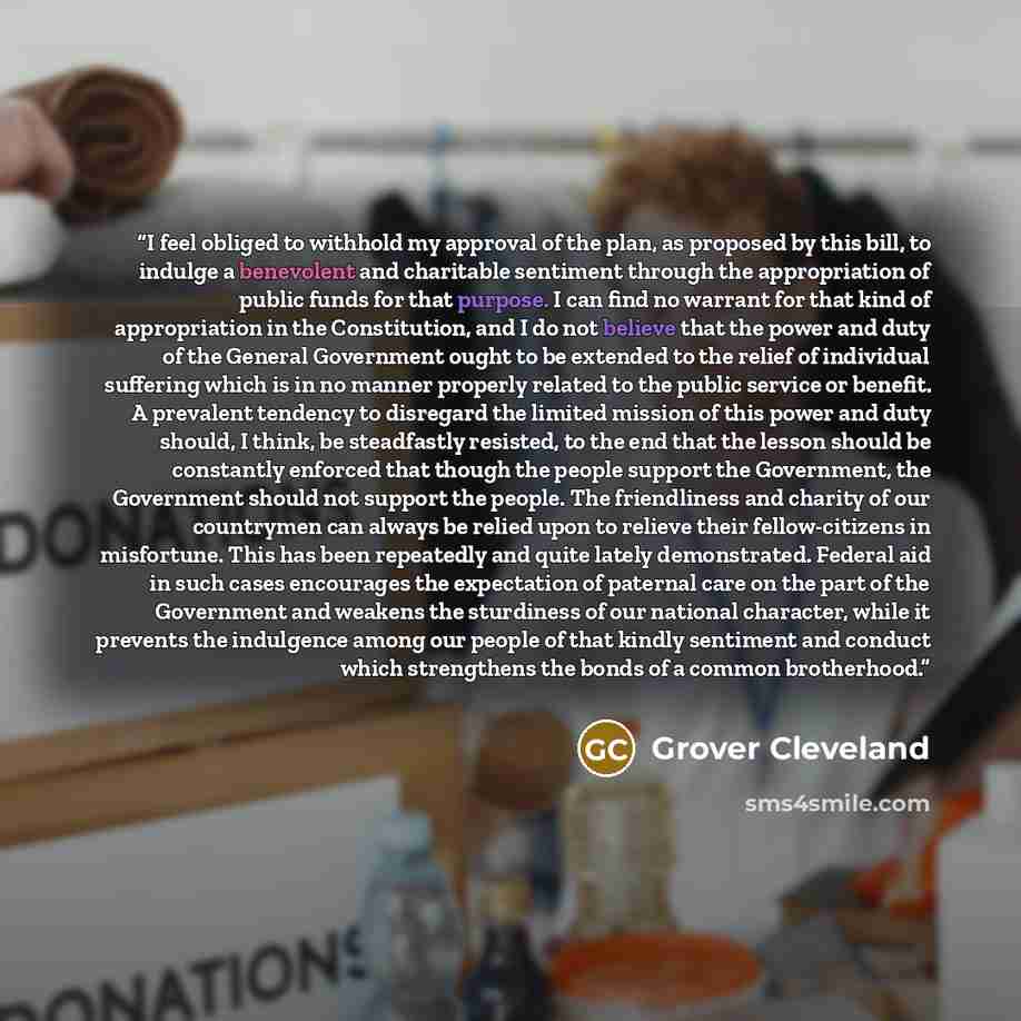 “I feel obliged to withhold my approval of the plan, as proposed by this bill, to indulge a benevolent and charitable sentiment through the appropriation of public funds for that purpose. I can find no warrant for that kind of appropriation in the Constitution, and I do not believe that the power…” quote by Grover Cleveland