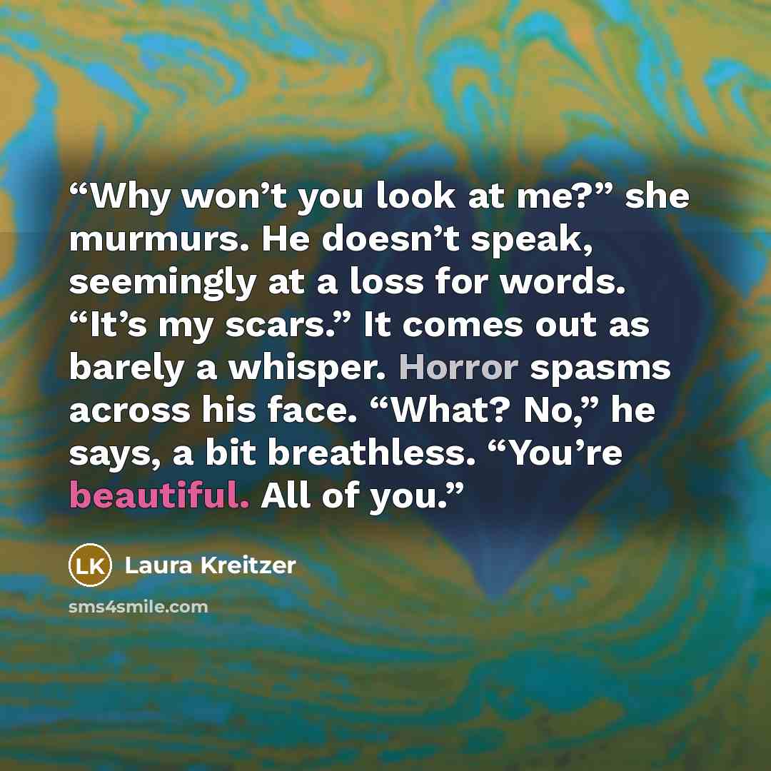 “Why won’t you look at me?” she murmurs. He doesn’t speak, seemingly at a loss for words. “It’s my scars.” It comes out as barely a whisper. Horror spasms across his face. “What? No,” he says, a bit breathless. “You’re beautiful. All of you.” quote by Laura Kreitzer