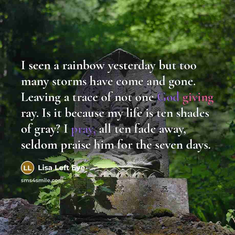 “I seen a rainbow yesterday but too many storms have come and gone. Leaving a trace of not one God giving ray. Is it because my life is ten shades of gray? I pray, all ten fade away, seldom praise him for the seven days.” quote by Lisa Left Eye
