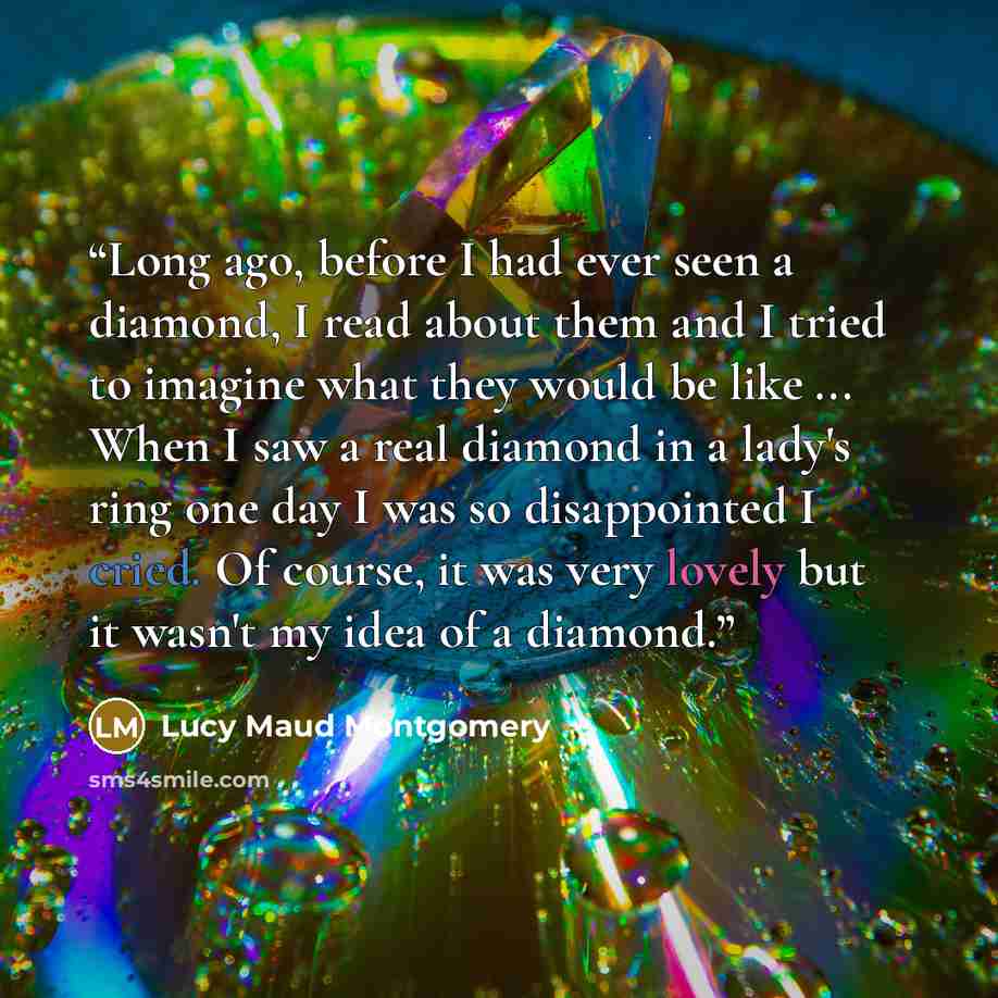 “Long ago, before I had ever seen a diamond, I read about them and I tried to imagine what they would be like ... When I saw a real diamond in a lady's ring one day I was so disappointed I cried. Of course, it was very lovely but it wasn't my idea of a diamond.” quote by Lucy Maud Montgomery